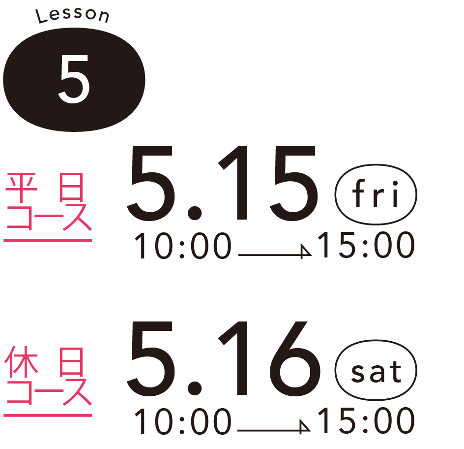 Lesson 5 - 平日コース - 5.15 (fri) 10:00 -> 15:00 - 休 日コース 5.16 (sat) 10:00 -> 15:00